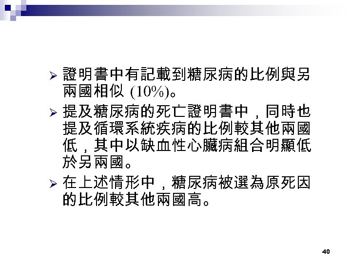 證明書中有記載到糖尿病的比例與另 兩國相似 (10%)。 Ø 提及糖尿病的死亡證明書中，同時也 提及循環系統疾病的比例較其他兩國 低，其中以缺血性心臟病組合明顯低 於另兩國。 Ø 在上述情形中，糖尿病被選為原死因 的比例較其他兩國高。 Ø 40 