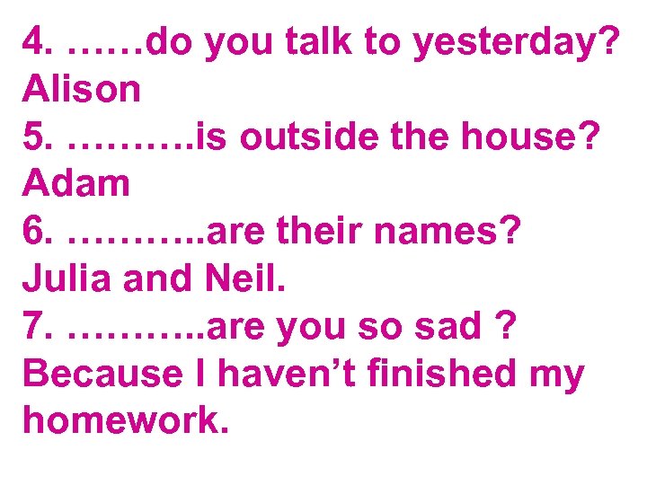 4. ……do you talk to yesterday? Alison 5. ………. is outside the house? Adam
