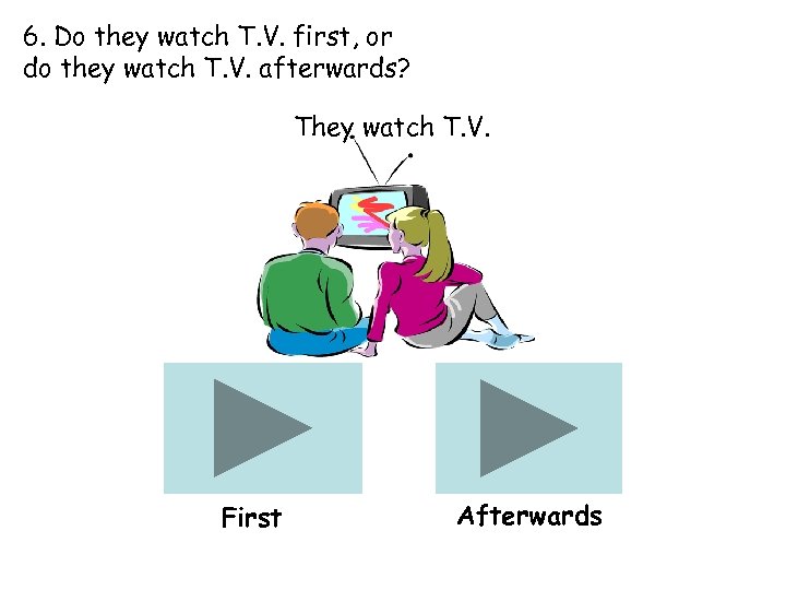 6. Do they watch T. V. first, or do they watch T. V. afterwards?