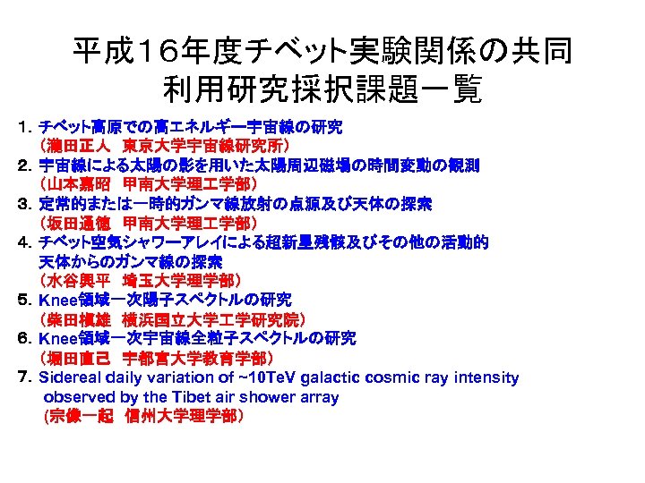 平成１６年度チベット実験関係の共同 利用研究採択課題一覧 １．チベット高原での高エネルギー宇宙線の研究　 　　（瀧田正人　東京大学宇宙線研究所） ２．宇宙線による太陽の影を用いた太陽周辺磁場の時間変動の観測 　　（山本嘉昭　甲南大学理 学部） ３．定常的または一時的ガンマ線放射の点源及び天体の探索 　　（坂田通徳　甲南大学理 学部） ４．チベット空気シャワーアレイによる超新星残骸及びその他の活動的 　　天体からのガンマ線の探索 　　（水谷興平　埼玉大学理学部） ５．Knee領域一次陽子スペクトルの研究