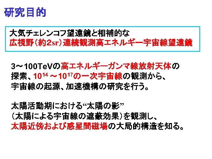 研究目的 大気チェレンコフ望遠鏡と相補的な 広視野（約２ sr）連続観測高エネルギー宇宙線望遠鏡 3～ 100 Te. Vの高エネルギーガンマ線放射天体の 探索、1014 ～ 1017の一次宇宙線の観測から、 宇宙線の起源、加速機構の研究を行う。 太陽活動期における“太陽の影” （太陽による宇宙線の遮蔽効果）を観測し、