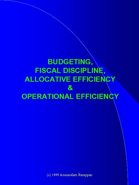 BUDGETING, FISCAL DISCIPLINE, ALLOCATIVE EFFICIENCY & OPERATIONAL EFFICIENCY (c) 1999 Arunaselam Rasappan 