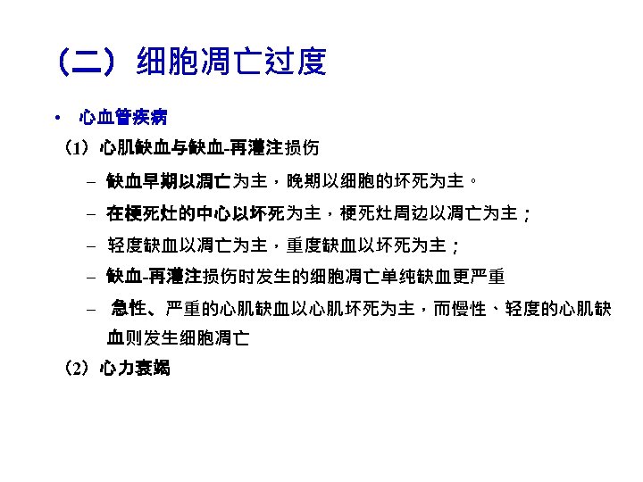 （二）细胞凋亡过度 • 心血管疾病 （1）心肌缺血与缺血-再灌注损伤 – 缺血早期以凋亡为主，晚期以细胞的坏死为主。 – 在梗死灶的中心以坏死为主，梗死灶周边以凋亡为主； – 轻度缺血以凋亡为主，重度缺血以坏死为主； – 缺血-再灌注损伤时发生的细胞凋亡单纯缺血更严重 – 急性、严重的心肌缺血以心肌坏死为主，而慢性、轻度的心肌缺