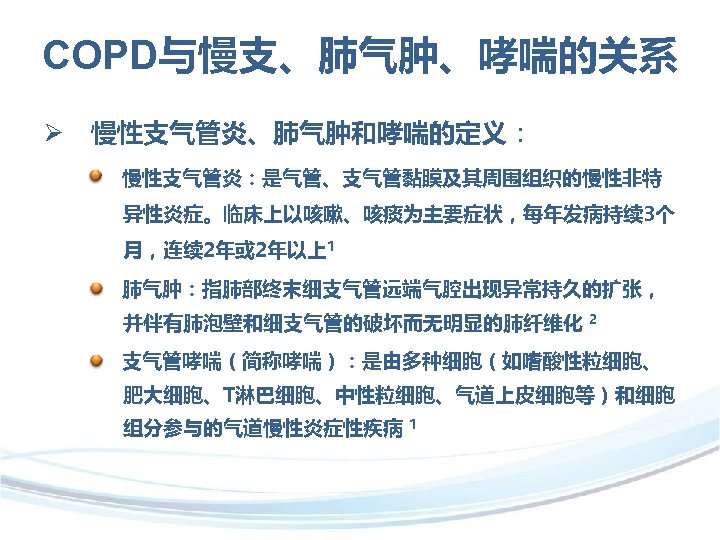 COPD与慢支、肺气肿、哮喘的关系 Ø 慢性支气管炎、肺气肿和哮喘的定义： 慢性支气管炎：是气管、支气管黏膜及其周围组织的慢性非特 异性炎症。临床上以咳嗽、咳痰为主要症状，每年发病持续 3个 月，连续 2年或 2年以上1 肺气肿：指肺部终末细支气管远端气腔出现异常持久的扩张， 并伴有肺泡壁和细支气管的破坏而无明显的肺纤维化 2 支气管哮喘（简称哮喘）：是由多种细胞（如嗜酸性粒细胞、 肥大细胞、T淋巴细胞、中性粒细胞、气道上皮细胞等）和细胞