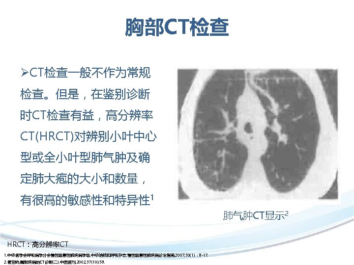 胸部CT检查 ØCT检查一般不作为常规 检查。但是，在鉴别诊断 时CT检查有益，高分辨率 CT(HRCT)对辨别小叶中心 型或全小叶型肺气肿及确 定肺大疱的大小和数量， 有很高的敏感性和特异性 1 肺气肿CT显示 2 HRCT：高分辨率CT 1. 中华医学会呼吸病学分会慢性阻塞性肺疾病学组.