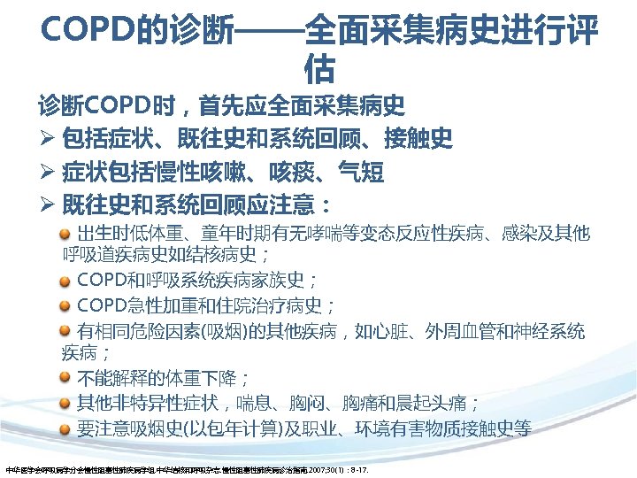 COPD的诊断——全面采集病史进行评 估 诊断COPD时，首先应全面采集病史 Ø 包括症状、既往史和系统回顾、接触史 Ø 症状包括慢性咳嗽、咳痰、气短 Ø 既往史和系统回顾应注意： 出生时低体重、童年时期有无哮喘等变态反应性疾病、感染及其他 呼吸道疾病史如结核病史； COPD和呼吸系统疾病家族史； COPD急性加重和住院治疗病史； 有相同危险因素(吸烟)的其他疾病，如心脏、外周血管和神经系统