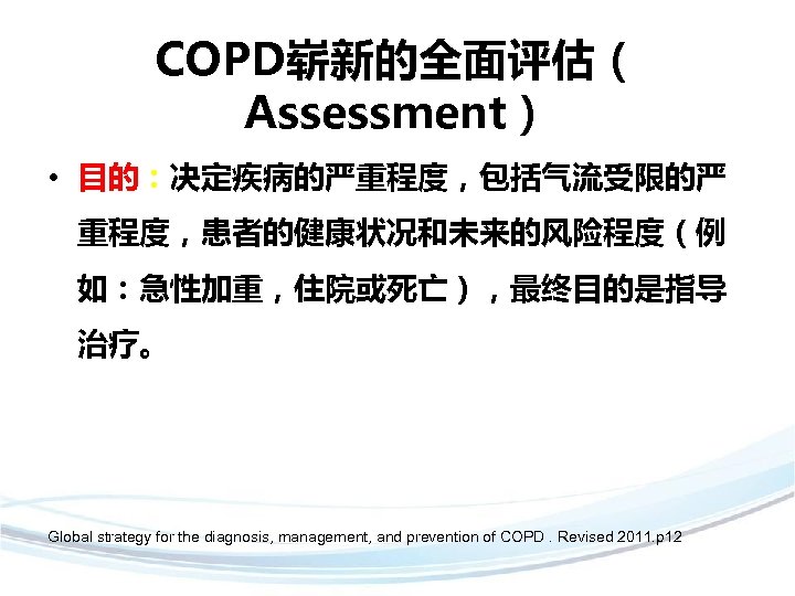 COPD崭新的全面评估（ Assessment） • 目的：决定疾病的严重程度，包括气流受限的严 重程度，患者的健康状况和未来的风险程度（例 如：急性加重，住院或死亡），最终目的是指导 治疗。 Global strategy for the diagnosis, management, and