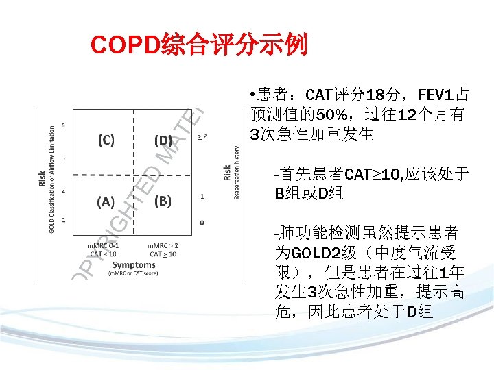 COPD综合评分示例 • 患者：CAT评分18分，FEV 1占 预测值的50%，过往12个月有 3次急性加重发生 -首先患者CAT 10, 应该处于 B组或D组 -肺功能检测虽然提示患者 为GOLD 2级（中度气流受 限），但是患者在过往1年