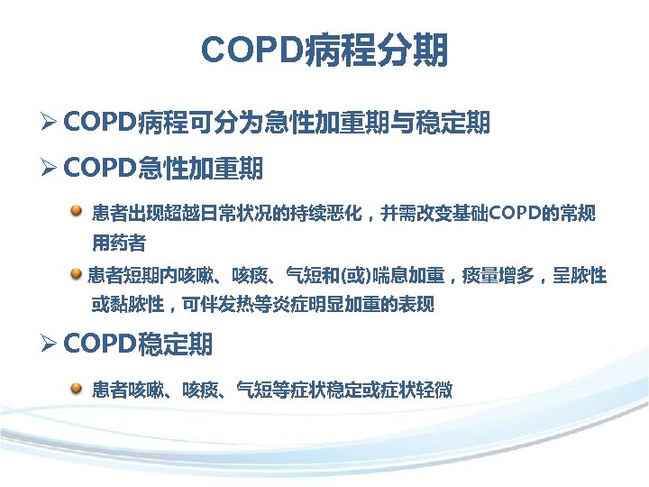 COPD病程分期 Ø COPD病程可分为急性加重期与稳定期 Ø COPD急性加重期 患者出现超越日常状况的持续恶化，并需改变基础COPD的常规 用药者 患者短期内咳嗽、咳痰、气短和(或)喘息加重，痰量增多，呈脓性 或黏脓性，可伴发热等炎症明显加重的表现 Ø COPD稳定期 患者咳嗽、咳痰、气短等症状稳定或症状轻微 