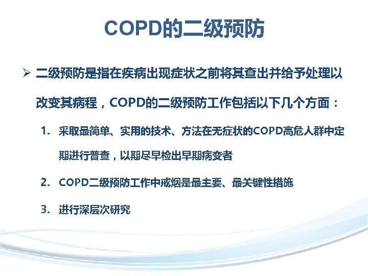 COPD的二级预防 Ø 二级预防是指在疾病出现症状之前将其查出并给予处理以 改变其病程，COPD的二级预防 作包括以下几个方面： 1. 采取最简单、实用的技术、方法在无症状的COPD高危人群中定 期进行普查，以期尽早检出早期病变者 2. COPD二级预防 作中戒烟是最主要、最关键性措施 3. 进行深层次研究 