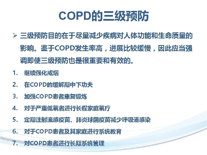 COPD的三级预防 Ø 三级预防目的在于尽量减少疾病对人体功能和生命质量的 影响。鉴于COPD发生率高，进展比较缓慢，因此应当强 调即使三级预防也是很重要和有效的。 1. 继续强化戒烟 2. 在COPD的缓解期中下功夫 3. 加强COPD患者康复锻炼 4. 对于严重低氧者进行长程家庭氧疗 5.