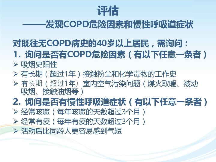 评估 ——发现COPD危险因素和慢性呼吸道症状 对既往无COPD病史的40岁以上居民，需询问： 1. 询问是否有COPD危险因素（有以下任意一条者） Ø 吸烟史阳性 Ø 有长期（超过1年）接触粉尘和化学毒物的 作史 Ø 有长期（超过1年）室内空气污染问题（煤火取暖、被动 吸烟、接触油烟等） 2.