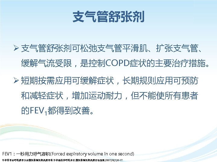 支气管舒张剂 Ø 支气管舒张剂可松弛支气管平滑肌、扩张支气管、 缓解气流受限，是控制COPD症状的主要治疗措施。 Ø 短期按需应用可缓解症状，长期规则应用可预防 和减轻症状，增加运动耐力，但不能使所有患者 的FEV 1都得到改善。 FEV 1：一秒用力呼气容积(Forced expiratory volume in