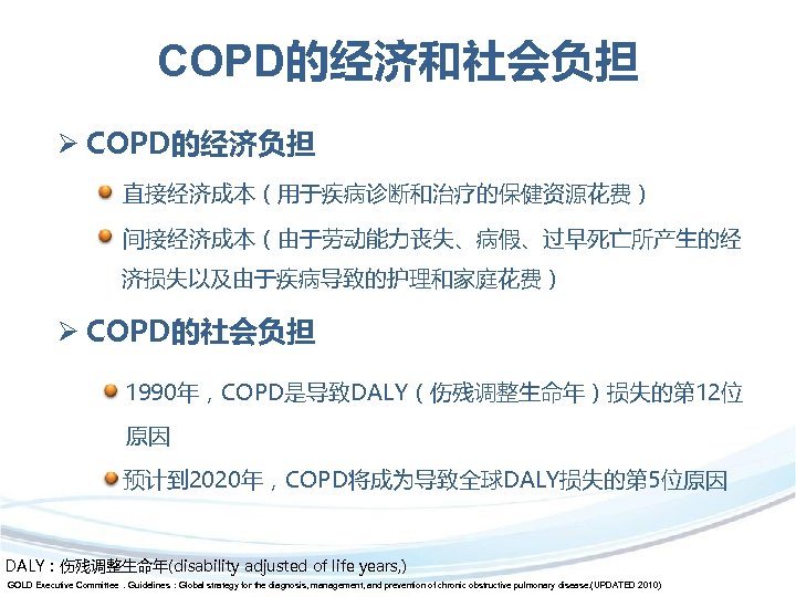 COPD的经济和社会负担 Ø COPD的经济负担 直接经济成本（用于疾病诊断和治疗的保健资源花费） 间接经济成本（由于劳动能力丧失、病假、过早死亡所产生的经 济损失以及由于疾病导致的护理和家庭花费） Ø COPD的社会负担 1990年，COPD是导致DALY（伤残调整生命年）损失的第 12位 原因 预计到 2020年，COPD将成为导致全球DALY损失的第 5位原因