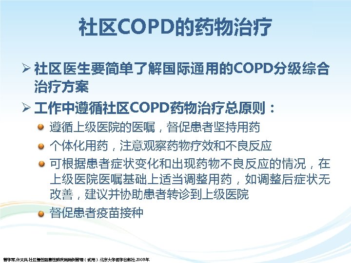 社区COPD的药物治疗 Ø 社区医生要简单了解国际通用的COPD分级综合 治疗方案 Ø 作中遵循社区COPD药物治疗总原则： • 遵循上级医院的医嘱，督促患者坚持用药 • 个体化用药，注意观察药物疗效和不良反应 • 可根据患者症状变化和出现药物不良反应的情况，在 上级医院医嘱基础上适当调整用药，如调整后症状无 改善，建议并协助患者转诊到上级医院