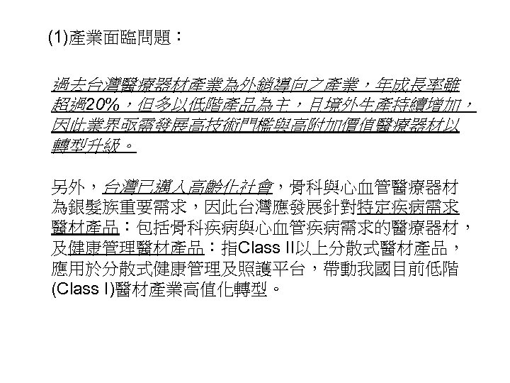 (1)產業面臨問題： 過去台灣醫療器材產業為外銷導向之產業，年成長率雖 超過20%，但多以低階產品為主，且境外生產持續增加， 因此業界亟需發展高技術門檻與高附加價值醫療器材以 轉型升級。 另外，台灣已邁入高齡化社會，骨科與心血管醫療器材 為銀髮族重要需求，因此台灣應發展針對特定疾病需求 醫材產品：包括骨科疾病與心血管疾病需求的醫療器材， 及健康管理醫材產品：指Class II以上分散式醫材產品， 應用於分散式健康管理及照護平台，帶動我國目前低階 (Class I)醫材產業高值化轉型。 10