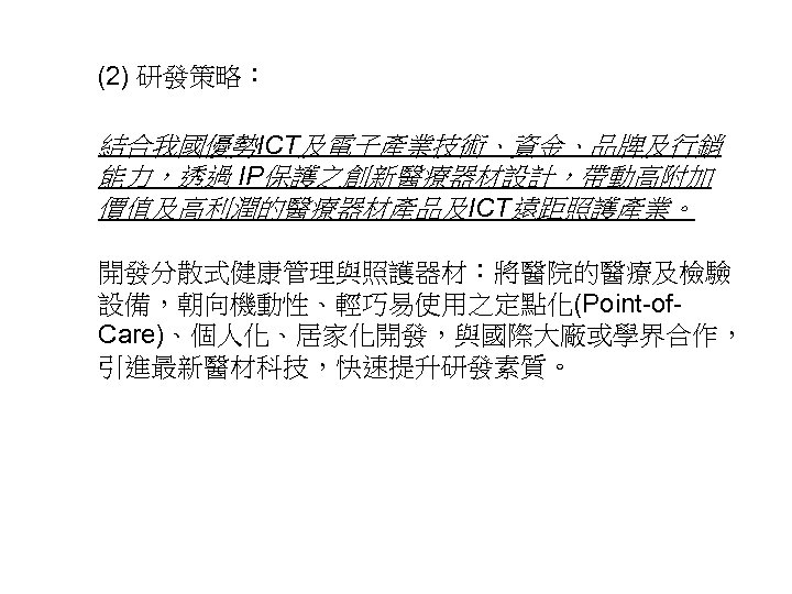 (2) 研發策略： 結合我國優勢ICT及電子產業技術、資金、品牌及行銷 能力，透過 IP保護之創新醫療器材設計，帶動高附加 價值及高利潤的醫療器材產品及ICT遠距照護產業。 開發分散式健康管理與照護器材：將醫院的醫療及檢驗 設備，朝向機動性、輕巧易使用之定點化(Point-of. Care)、個人化、居家化開發，與國際大廠或學界合作， 引進最新醫材科技，快速提升研發素質。 11 