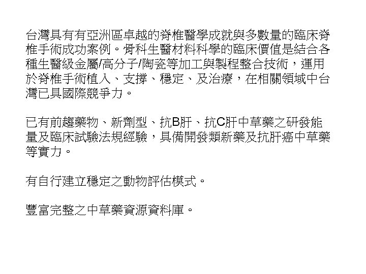 台灣具有有亞洲區卓越的脊椎醫學成就與多數量的臨床脊 椎手術成功案例。骨科生醫材料科學的臨床價值是結合各 種生醫級金屬/高分子/陶瓷等加 與製程整合技術，運用 於脊椎手術植入、支撐、穩定、及治療，在相關領域中台 灣已具國際競爭力。 已有前趨藥物、新劑型、抗B肝、抗C肝中草藥之研發能 量及臨床試驗法規經驗，具備開發類新藥及抗肝癌中草藥 等實力。 有自行建立穩定之動物評估模式。 豐富完整之中草藥資源資料庫。 19 