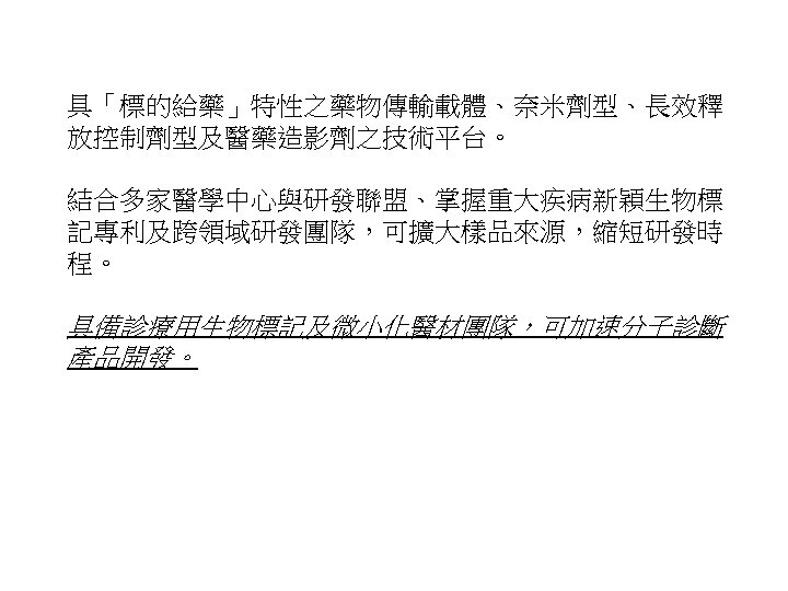 具「標的給藥」特性之藥物傳輸載體、奈米劑型、長效釋 放控制劑型及醫藥造影劑之技術平台。 結合多家醫學中心與研發聯盟、掌握重大疾病新穎生物標 記專利及跨領域研發團隊，可擴大樣品來源，縮短研發時 程。 具備診療用生物標記及微小化醫材團隊，可加速分子診斷 產品開發。 20 