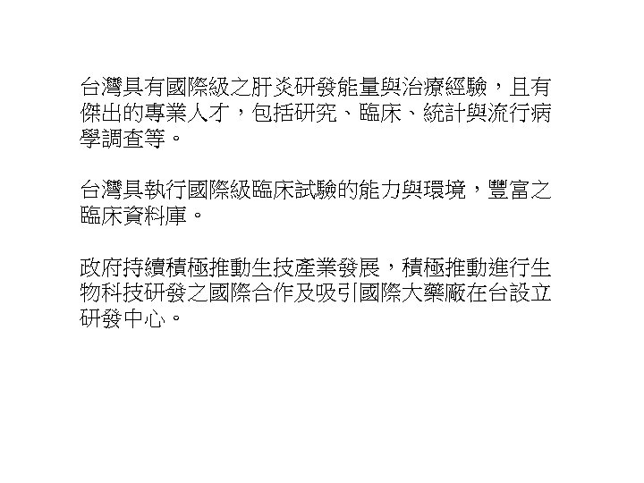 台灣具有國際級之肝炎研發能量與治療經驗，且有 傑出的專業人才，包括研究、臨床、統計與流行病 學調查等。 台灣具執行國際級臨床試驗的能力與環境，豐富之 臨床資料庫。 政府持續積極推動生技產業發展，積極推動進行生 物科技研發之國際合作及吸引國際大藥廠在台設立 研發中心。 21 