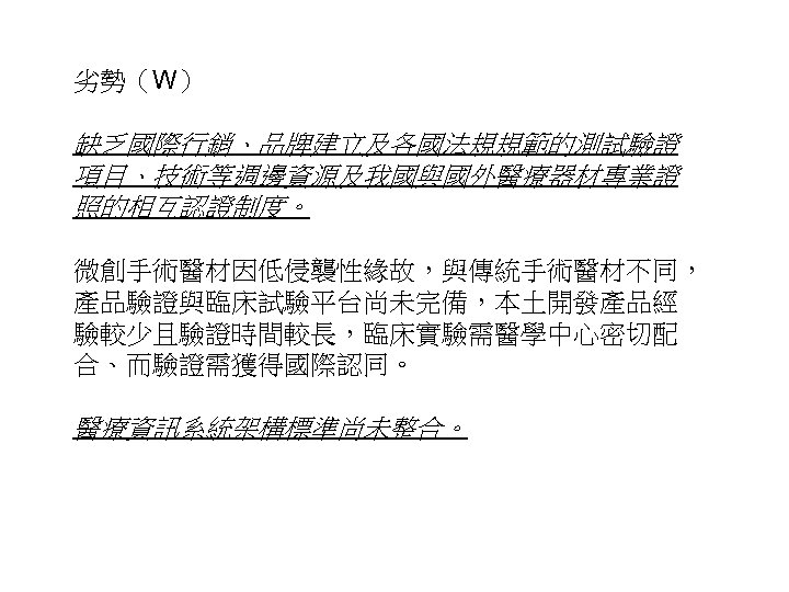 劣勢（W） 缺乏國際行銷、品牌建立及各國法規規範的測試驗證 項目、技術等週邊資源及我國與國外醫療器材專業證 照的相互認證制度。 微創手術醫材因低侵襲性緣故，與傳統手術醫材不同， 產品驗證與臨床試驗平台尚未完備，本土開發產品經 驗較少且驗證時間較長，臨床實驗需醫學中心密切配 合、而驗證需獲得國際認同。 醫療資訊系統架構標準尚未整合。 22 