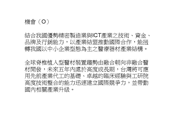 機會（O） 結合我國優勢精密製造業與ICT產業之技術、資金、 品牌及行銷能力，以產業結盟推動國際合作，能扭 轉我國以中小企業型態為主之醫療器材產業結構。 全球脊椎植入型醫材裝置趨勢由融合朝向非融合醫 材開發，未來五年內處於高度成長期，台灣將可應 用先前產業代 的基礎、卓越的臨床經驗與 研院 高度技術整合的能力迅速建立國際競爭力，並帶動 國內相關產業升級。 25 