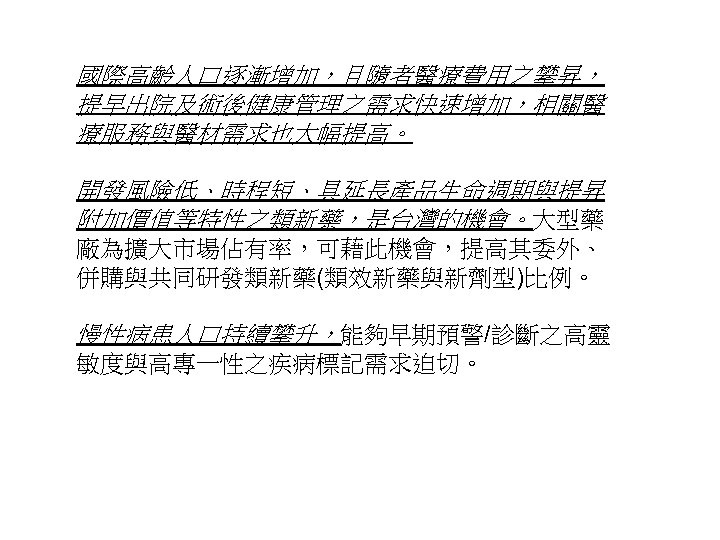 國際高齡人口逐漸增加，且隨者醫療費用之攀昇， 提早出院及術後健康管理之需求快速增加，相關醫 療服務與醫材需求也大幅提高。 開發風險低、時程短、具延長產品生命週期與提昇 附加價值等特性之類新藥，是台灣的機會。大型藥 廠為擴大市場佔有率，可藉此機會，提高其委外、 併購與共同研發類新藥(類效新藥與新劑型)比例。 慢性病患人口持續攀升，能夠早期預警/診斷之高靈 敏度與高專一性之疾病標記需求迫切。 26 