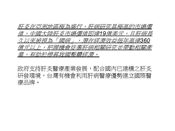 肝炎在亞洲地區極為盛行，肝病研究具極高的市場價 值，中國大陸肝炎市場價值即達 19億美元，且肝病長 久以來被視為「國病」，潛在經濟效益每年高達 360 億元以上，把握機會從事肝病相關研究並帶動相關產 業，有助於提昇我國整體經濟。 政府支持肝炎醫療產業發展，配合國內已建構之肝炎 研發環境，台灣有機會利用肝病醫療優勢建立國際醫 療品牌。 27 