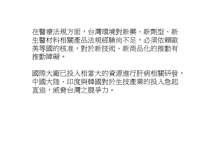 在醫療法規方面，台灣環境對新藥、新劑型、新 生醫材料相關產品法規經驗尚不足，必須依賴歐 美等國的核准，對於新技術、新商品化的推動有 推動障礙。 國際大廠已投入相當大的資源進行肝病相關研發， 中國大陸、印度與韓國對於生技產業的投入急起 直追，威脅台灣之競爭力。 30 