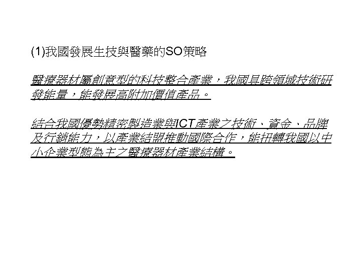 (1)我國發展生技與醫藥的SO策略 醫療器材屬創意型的科技整合產業，我國具跨領域技術研 發能量，能發展高附加價值產品。 結合我國優勢精密製造業與ICT產業之技術、資金、品牌 及行銷能力，以產業結盟推動國際合作，能扭轉我國以中 小企業型態為主之醫療器材產業結構。 32 