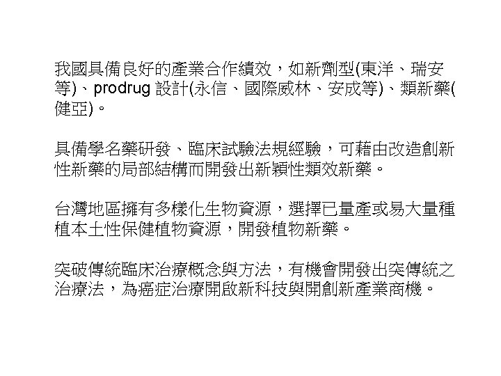 我國具備良好的產業合作績效，如新劑型(東洋、瑞安 等)、prodrug 設計(永信、國際威林、安成等)、類新藥( 健亞)。 具備學名藥研發、臨床試驗法規經驗，可藉由改造創新 性新藥的局部結構而開發出新穎性類效新藥。 台灣地區擁有多樣化生物資源，選擇已量產或易大量種 植本土性保健植物資源，開發植物新藥。 突破傳統臨床治療概念與方法，有機會開發出突傳統之 治療法，為癌症治療開啟新科技與開創新產業商機。 33 