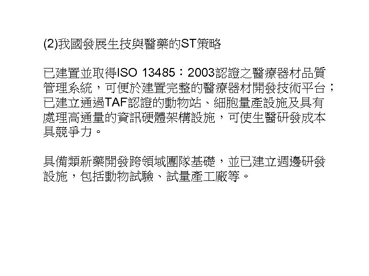 (2)我國發展生技與醫藥的ST策略 已建置並取得ISO 13485： 2003認證之醫療器材品質 管理系統，可便於建置完整的醫療器材開發技術平台； 已建立通過TAF認證的動物站、細胞量產設施及具有 處理高通量的資訊硬體架構設施，可使生醫研發成本 具競爭力。 具備類新藥開發跨領域團隊基礎，並已建立週邊研發 設施，包括動物試驗、試量產 廠等。 35 