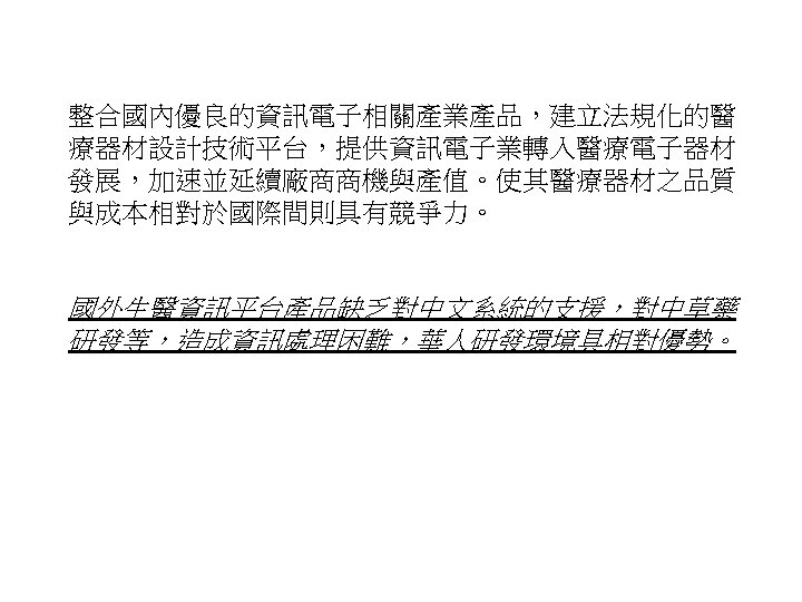 整合國內優良的資訊電子相關產業產品，建立法規化的醫 療器材設計技術平台，提供資訊電子業轉入醫療電子器材 發展，加速並延續廠商商機與產值。使其醫療器材之品質 與成本相對於國際間則具有競爭力。 國外生醫資訊平台產品缺乏對中文系統的支援，對中草藥 研發等，造成資訊處理困難，華人研發環境具相對優勢。 38 