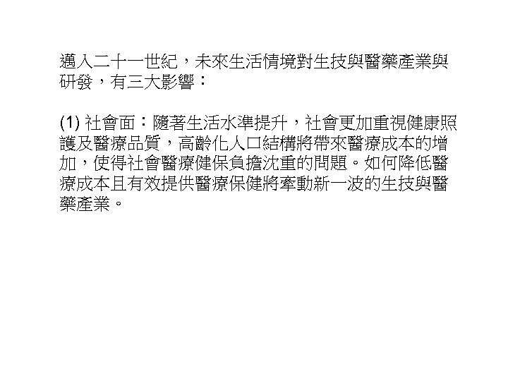 邁入二十一世紀，未來生活情境對生技與醫藥產業與 研發，有三大影響： (1) 社會面：隨著生活水準提升，社會更加重視健康照 護及醫療品質，高齡化人口結構將帶來醫療成本的增 加，使得社會醫療健保負擔沈重的問題。如何降低醫 療成本且有效提供醫療保健將牽動新一波的生技與醫 藥產業。 39 