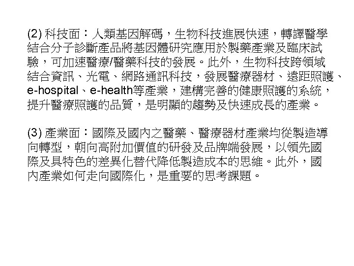 (2) 科技面：人類基因解碼，生物科技進展快速，轉譯醫學 結合分子診斷產品將基因體研究應用於製藥產業及臨床試 驗，可加速醫療/醫藥科技的發展。此外，生物科技跨領域 結合資訊、光電、網路通訊科技，發展醫療器材、遠距照護、 e-hospital、e-health等產業，建構完善的健康照護的系統， 提升醫療照護的品質，是明顯的趨勢及快速成長的產業。 (3) 產業面：國際及國內之醫藥、醫療器材產業均從製造導 向轉型，朝向高附加價值的研發及品牌端發展，以領先國 際及具特色的差異化替代降低製造成本的思維。此外，國 內產業如何走向國際化，是重要的思考課題。 40 