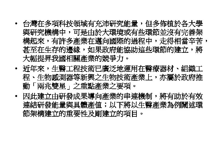  • 台灣在多項科技領域有充沛研究能量，但多佈植於各大學 與研究機構中，可是由於大環境或有些環節並沒有完善架 構起來，有許多產業在邁向國際的過程中，走得相當辛苦， 甚至在生存的邊緣，如果政府能協助這些環節的建立，將 大幅提昇我國相關產業的競爭力。 • 近年來，生醫 程技術已廣泛地運用在醫療器材、組織 程、生物感測器等新興之生物技術產業上，亦屬於政府推 動「兩兆雙星」之重點產業之要項。 • 因此建立由研發成果導向產業的串連機制，將有助於有效