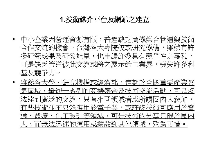 1. 技術媒介平台及網站之建立 • 中小企業因營運資源有限，普遍缺乏商機媒合管道與技術 合作交流的機會。台灣各大專院校或研究機構，雖然有許 多研究成果及研發能量，也申請許多具有競爭性之專利， 可是缺乏管道彼此交流或將之展示給 業界，喪失許多利 基及競爭力。 • 雖然各大學、研究機構或經濟部，定期於全國重要產業聚 集區域，舉辦一系列的商機媒合及技術交流活動，可是沒 法達到廣泛的交流，只有相同領域者或所謂圈內人參加， 有些技術並不只能應用於電子業，或許該技術可應用於資