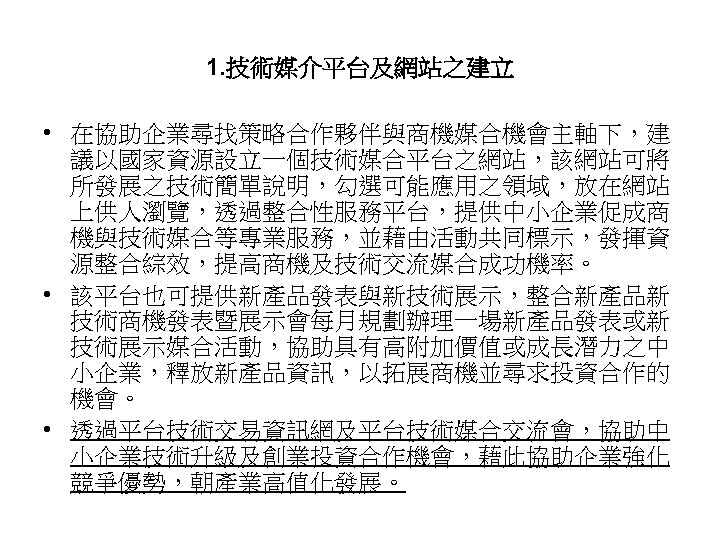 1. 技術媒介平台及網站之建立 • 在協助企業尋找策略合作夥伴與商機媒合機會主軸下，建 議以國家資源設立一個技術媒合平台之網站，該網站可將 所發展之技術簡單說明，勾選可能應用之領域，放在網站 上供人瀏覽，透過整合性服務平台，提供中小企業促成商 機與技術媒合等專業服務，並藉由活動共同標示，發揮資 源整合綜效，提高商機及技術交流媒合成功機率。 • 該平台也可提供新產品發表與新技術展示，整合新產品新 技術商機發表暨展示會每月規劃辦理一場新產品發表或新 技術展示媒合活動，協助具有高附加價值或成長潛力之中 小企業，釋放新產品資訊，以拓展商機並尋求投資合作的