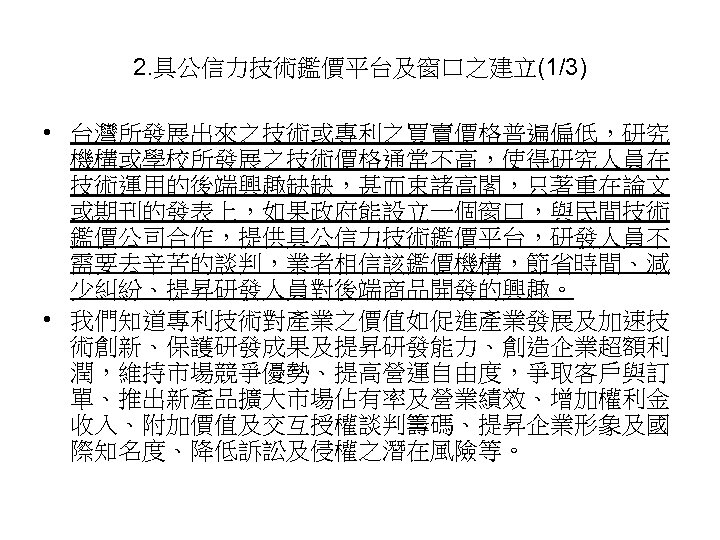 2. 具公信力技術鑑價平台及窗口之建立(1/3) • 台灣所發展出來之技術或專利之買賣價格普遍偏低，研究 機構或學校所發展之技術價格通常不高，使得研究人員在 技術運用的後端興趣缺缺，甚而束諸高閣，只著重在論文 或期刊的發表上，如果政府能設立一個窗口，與民間技術 鑑價公司合作，提供具公信力技術鑑價平台，研發人員不 需要去辛苦的談判，業者相信該鑑價機構，節省時間、減 少糾紛、提昇研發人員對後端商品開發的興趣。 • 我們知道專利技術對產業之價值如促進產業發展及加速技 術創新、保護研發成果及提昇研發能力、創造企業超額利 潤，維持市場競爭優勢、提高營運自由度，爭取客戶與訂