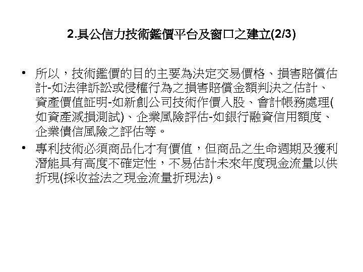 2. 具公信力技術鑑價平台及窗口之建立(2/3) • 所以，技術鑑價的目的主要為決定交易價格、損害賠償估 計-如法律訴訟或侵權行為之損害賠償金額判決之估計、 資產價值証明-如新創公司技術作價入股、會計帳務處理( 如資產減損測試)、企業風險評估-如銀行融資信用額度、 企業債信風險之評估等。 • 專利技術必須商品化才有價值，但商品之生命週期及獲利 潛能具有高度不確定性，不易估計未來年度現金流量以供 折現(採收益法之現金流量折現法)。 47 