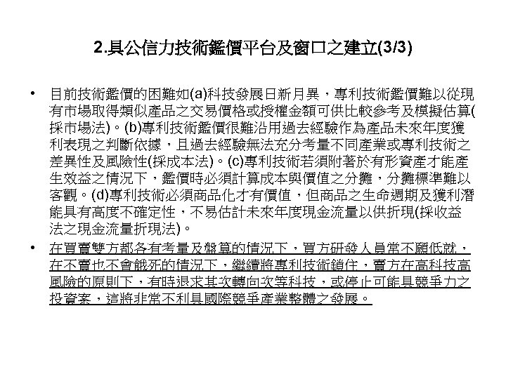 2. 具公信力技術鑑價平台及窗口之建立(3/3) • 目前技術鑑價的困難如(a)科技發展日新月異，專利技術鑑價難以從現 有市場取得類似產品之交易價格或授權金額可供比較參考及模擬估算( 採市場法)。(b)專利技術鑑價很難沿用過去經驗作為產品未來年度獲 利表現之判斷依據，且過去經驗無法充分考量不同產業或專利技術之 差異性及風險性(採成本法)。(c)專利技術若須附著於有形資產才能產 生效益之情況下，鑑價時必須計算成本與價值之分攤，分攤標準難以 客觀。(d)專利技術必須商品化才有價值，但商品之生命週期及獲利潛 能具有高度不確定性，不易估計未來年度現金流量以供折現(採收益 法之現金流量折現法)。 • 在買賣雙方都各有考量及盤算的情況下，買方研發人員常不願低就，