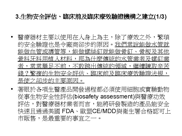 3. 生物安全評估、臨床前及臨床療效驗證機構之建立(1/3) • 醫療器材主要以使用在人身上為主，除了療效之外，繁瑣 的安全驗證也是令廠商卻步的原因。我們常說能做水管就 能做血管或導管等，能做螺絲釘就能做骨釘、骨板及其他 骨科牙科用植入材料，那為什麼傳統的水管業者及螺釘業 者，常常舉足不前，不敢跨出傳統的領域，繼續賺取辛苦 錢？繁複的生物安全評估、臨床前及臨床療效驗證法規， 是使之卻步的主要原因。 • 著眼於各項生醫產品開發過程都必須使用細胞或實驗動物 從事生物安全性評估(biosafety assessment)與醫療功效