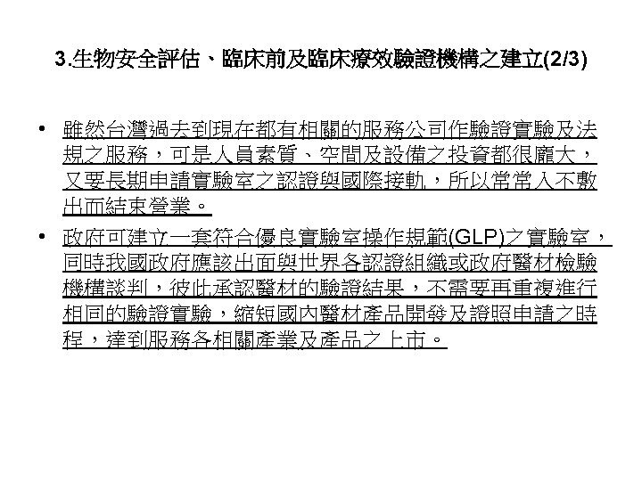 3. 生物安全評估、臨床前及臨床療效驗證機構之建立(2/3) • 雖然台灣過去到現在都有相關的服務公司作驗證實驗及法 規之服務，可是人員素質、空間及設備之投資都很龐大， 又要長期申請實驗室之認證與國際接軌，所以常常入不敷 出而結束營業。 • 政府可建立一套符合優良實驗室操作規範(GLP)之實驗室， 同時我國政府應該出面與世界各認證組織或政府醫材檢驗 機構談判，彼此承認醫材的驗證結果，不需要再重複進行 相同的驗證實驗，縮短國內醫材產品開發及證照申請之時 程，達到服務各相關產業及產品之上市。 50