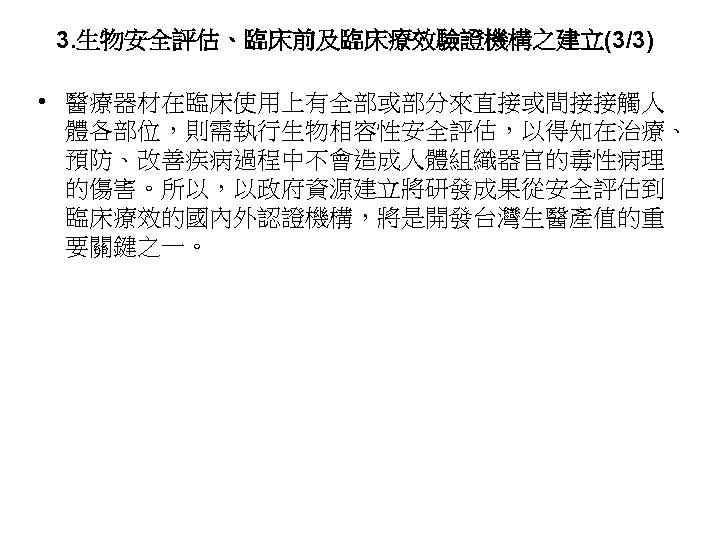 3. 生物安全評估、臨床前及臨床療效驗證機構之建立(3/3) • 醫療器材在臨床使用上有全部或部分來直接或間接接觸人 體各部位，則需執行生物相容性安全評估，以得知在治療、 預防、改善疾病過程中不會造成人體組織器官的毒性病理 的傷害。所以，以政府資源建立將研發成果從安全評估到 臨床療效的國內外認證機構，將是開發台灣生醫產值的重 要關鍵之一。 51 