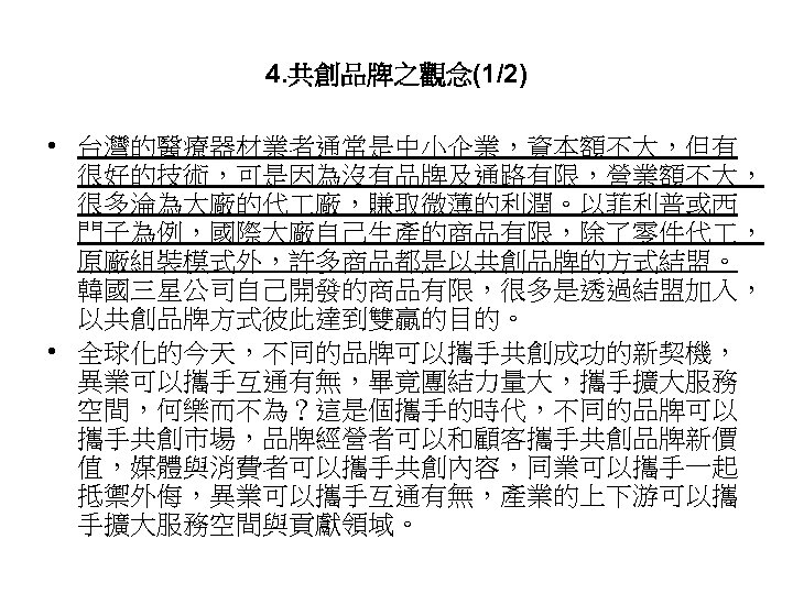 4. 共創品牌之觀念(1/2) • 台灣的醫療器材業者通常是中小企業，資本額不大，但有 很好的技術，可是因為沒有品牌及通路有限，營業額不大， 很多淪為大廠的代 廠，賺取微薄的利潤。以菲利普或西 門子為例，國際大廠自己生產的商品有限，除了零件代 ， 原廠組裝模式外，許多商品都是以共創品牌的方式結盟。 韓國三星公司自己開發的商品有限，很多是透過結盟加入， 以共創品牌方式彼此達到雙贏的目的。 • 全球化的今天，不同的品牌可以攜手共創成功的新契機，