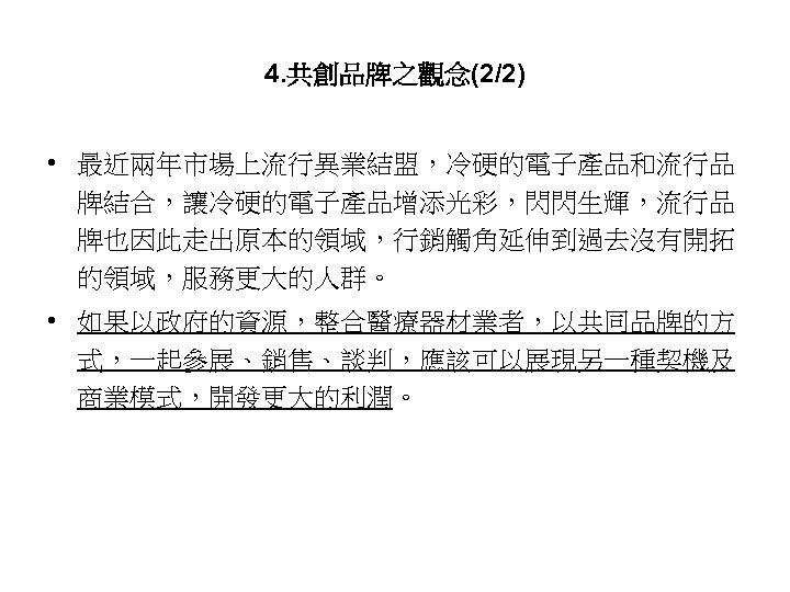 4. 共創品牌之觀念(2/2) • 最近兩年市場上流行異業結盟，冷硬的電子產品和流行品 牌結合，讓冷硬的電子產品增添光彩，閃閃生輝，流行品 牌也因此走出原本的領域，行銷觸角延伸到過去沒有開拓 的領域，服務更大的人群。 • 如果以政府的資源，整合醫療器材業者，以共同品牌的方 式，一起參展、銷售、談判，應該可以展現另一種契機及 商業模式，開發更大的利潤。 53 