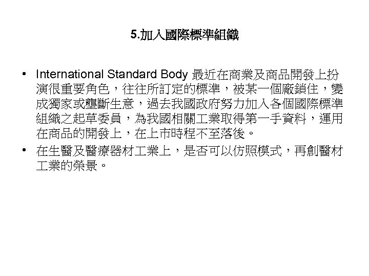 5. 加入國際標準組織 • International Standard Body 最近在商業及商品開發上扮 演很重要角色，往往所訂定的標準，被某一個廠鎖住，變 成獨家或壟斷生意，過去我國政府努力加入各個國際標準 組織之起草委員，為我國相關 業取得第一手資料，運用 在商品的開發上，在上市時程不至落後。 • 在生醫及醫療器材