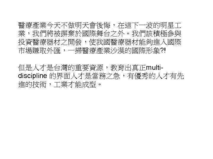 醫療產業今天不做明天會後悔，在這下一波的明星 業，我們將被摒棄於國際舞台之外。我們該積極參與 投資醫療器材之開發，使我國醫療器材能夠進入國際 市場賺取外匯，一掃醫療產業沙漠的國際形象? ! 但是人才是台灣的重要資源，教育出真正multidiscipline 的界面人才是當務之急，有優秀的人才有先 進的技術， 業才能成型。 55 