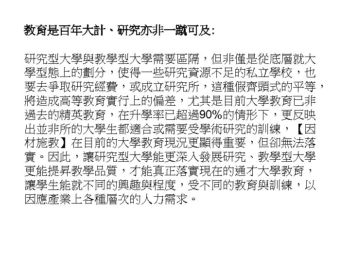 教育是百年大計、研究亦非一蹴可及: 研究型大學與教學型大學需要區隔，但非僅是從底層就大 學型態上的劃分，使得一些研究資源不足的私立學校，也 要去爭取研究經費，或成立研究所，這種假齊頭式的平等， 將造成高等教育實行上的偏差，尤其是目前大學教育已非 過去的精英教育，在升學率已超過90%的情形下，更反映 出並非所的大學生都適合或需要受學術研究的訓練，【因 材施教】在目前的大學教育現況更顯得重要，但卻無法落 實。因此，讓研究型大學能更深入發展研究、教學型大學 更能提昇教學品質，才能真正落實現在的通才大學教育， 讓學生能就不同的興趣與程度，受不同的教育與訓練，以 因應產業上各種層次的人力需求。 56 