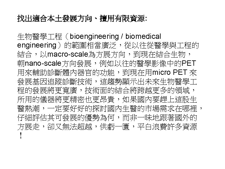 找出適合本土發展方向、擅用有限資源: 生物醫學 程（bioengineering / biomedical engineering）的範圍相當廣泛，從以往從醫學與 程的 結合，以macro-scale為方展方向，到現在結合生物， 朝nano-scale方向發展，例如以往的醫學影像中的PET 用來輔助診斷體內器官的功能，到現在用micro PET 來 發展基因追蹤診斷技術，這趨勢顯示出未來生物醫學 程的發展將更寬廣，技術面的結合將跨越更多的領域，